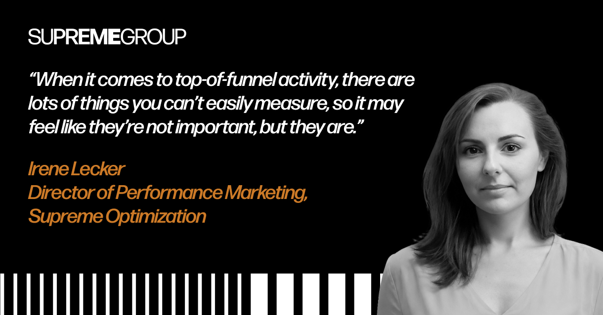 "When it comes to top-of-funnel activity, there are lots of things you can't easily measure, so it may feel like they're not important, but they are." Irene Lecker Director of Performance Marketing, Supreme Optimization