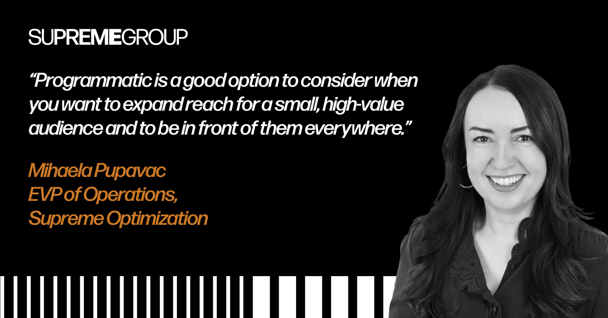 "Programmatic is a good option to consider when you want to expand reach for a small, high-value audience and to be in front of them everywhere." Mihaela Pupavac EVP of Operations, Supreme Optimization